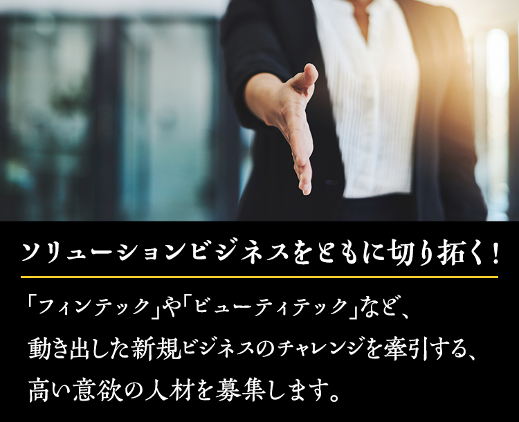 ソリューションビジネスをともに切り拓く！「フィンテック」や「ビューティテック」など、動き出した新規ビジネスのチャレンジを牽引する、高い意欲の人材を募集します。