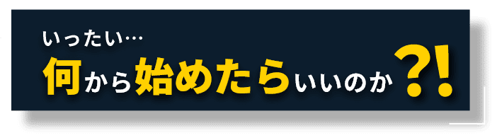 いったい…何から始めたらいいのか